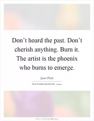Don’t hoard the past. Don’t cherish anything. Burn it. The artist is the phoenix who burns to emerge Picture Quote #1