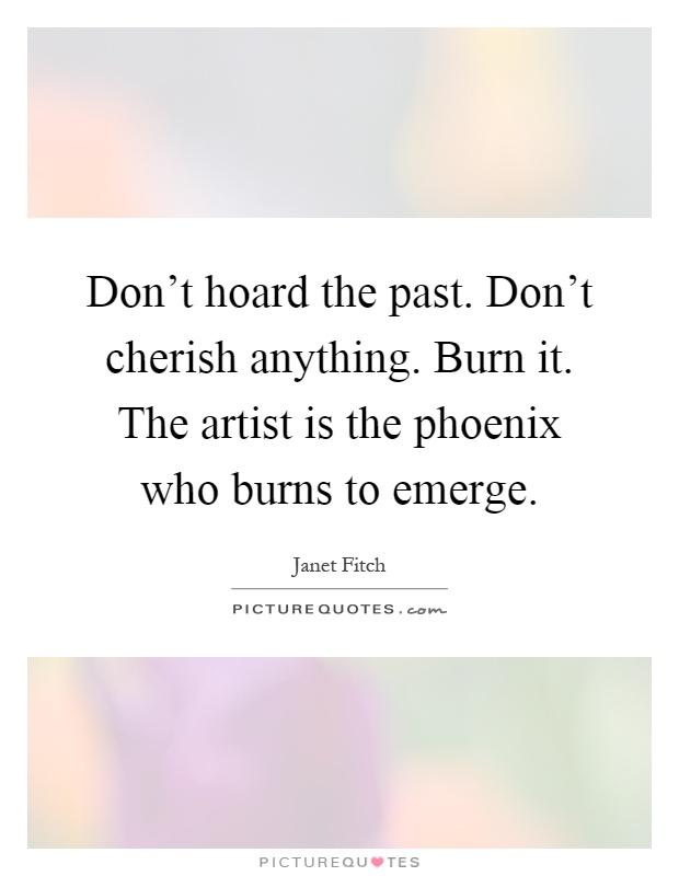 Don't hoard the past. Don't cherish anything. Burn it. The artist is the phoenix who burns to emerge Picture Quote #1