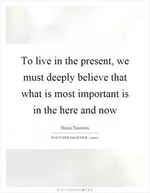 To live in the present, we must deeply believe that what is most important is in the here and now Picture Quote #1