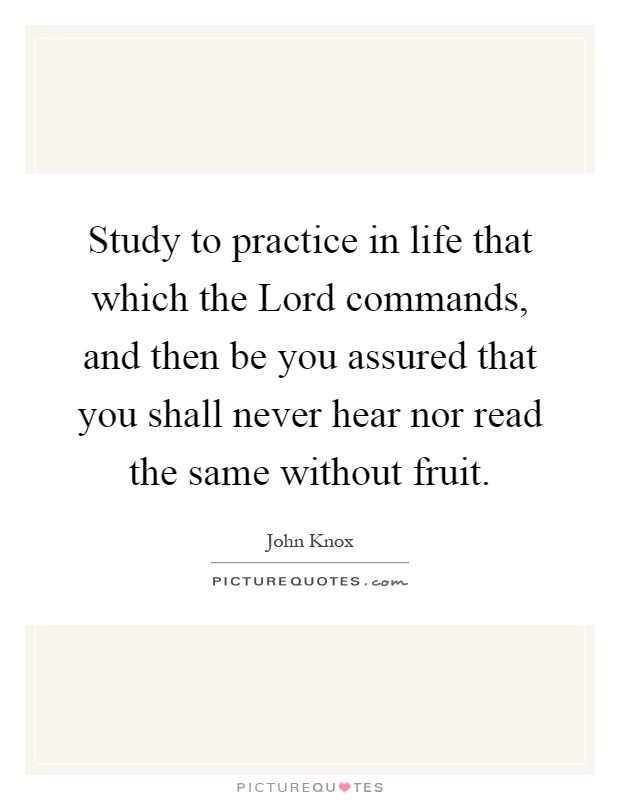 Study to practice in life that which the Lord commands, and then be you assured that you shall never hear nor read the same without fruit Picture Quote #1