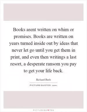 Books arent written on whim or promises. Books are written on years turned inside out by ideas that never let go until you get them in print, and even then writings a last resort, a desperate ransom you pay to get your life back Picture Quote #1