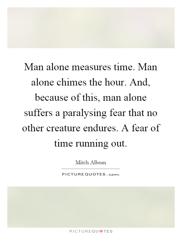 Man alone measures time. Man alone chimes the hour. And, because of this, man alone suffers a paralysing fear that no other creature endures. A fear of time running out Picture Quote #1