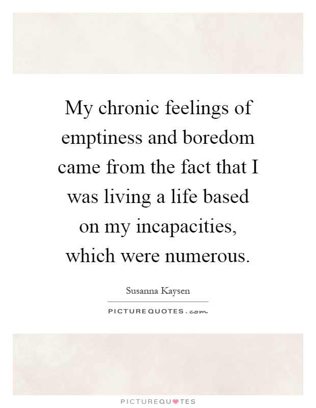 My chronic feelings of emptiness and boredom came from the fact that I was living a life based on my incapacities, which were numerous Picture Quote #1