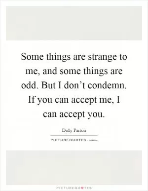Some things are strange to me, and some things are odd. But I don’t condemn. If you can accept me, I can accept you Picture Quote #1