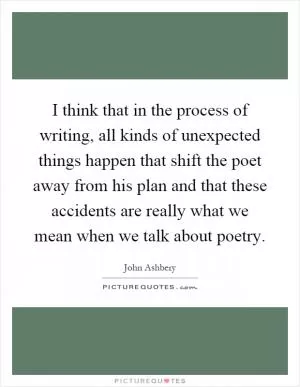 I think that in the process of writing, all kinds of unexpected things happen that shift the poet away from his plan and that these accidents are really what we mean when we talk about poetry Picture Quote #1