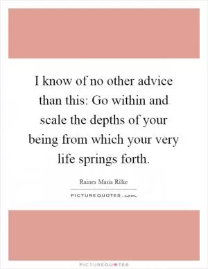 I know of no other advice than this: Go within and scale the depths of your being from which your very life springs forth Picture Quote #1