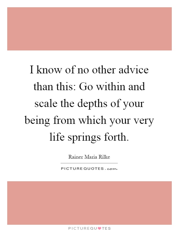 I know of no other advice than this: Go within and scale the depths of your being from which your very life springs forth Picture Quote #1