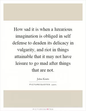 How sad it is when a luxurious imagination is obliged in self defense to deaden its delicacy in vulgarity, and riot in things attainable that it may not have leisure to go mad after things that are not Picture Quote #1
