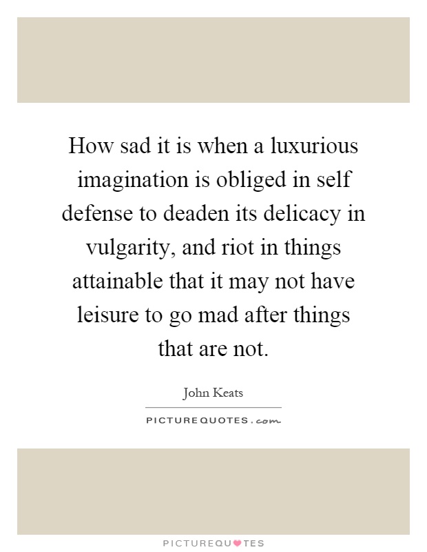 How sad it is when a luxurious imagination is obliged in self defense to deaden its delicacy in vulgarity, and riot in things attainable that it may not have leisure to go mad after things that are not Picture Quote #1