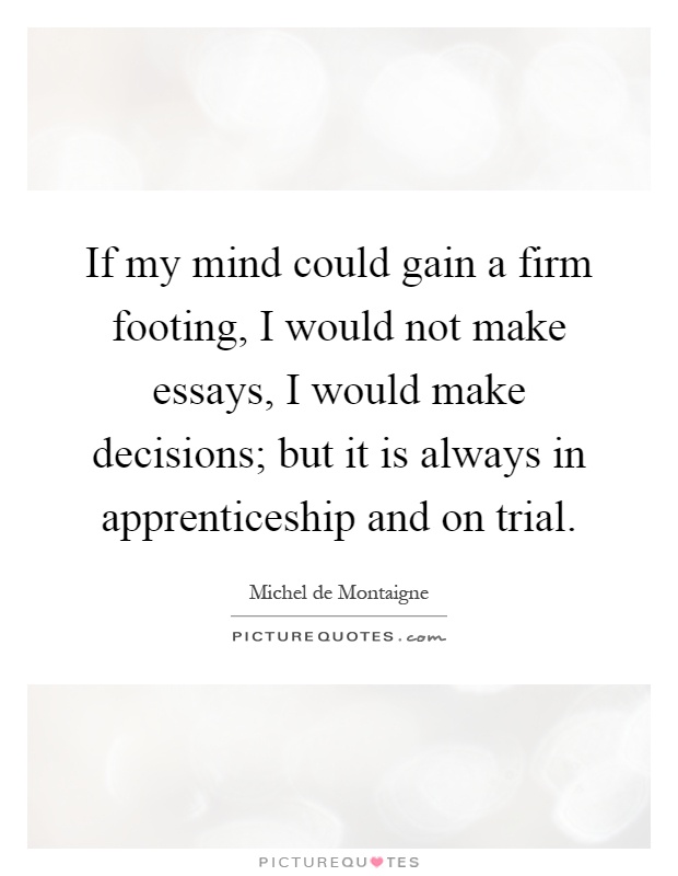 If my mind could gain a firm footing, I would not make essays, I would make decisions; but it is always in apprenticeship and on trial Picture Quote #1