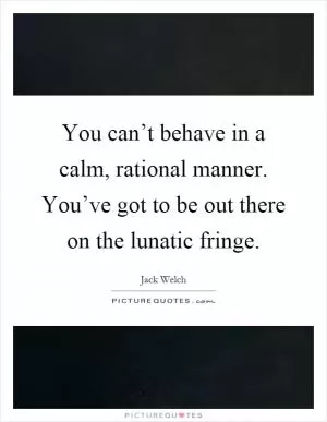 You can’t behave in a calm, rational manner. You’ve got to be out there on the lunatic fringe Picture Quote #1
