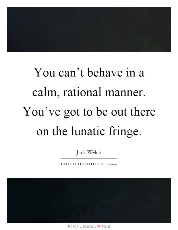 You can't behave in a calm, rational manner. You've got to be out there on the lunatic fringe Picture Quote #1