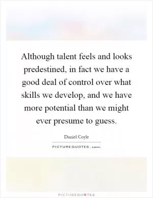 Although talent feels and looks predestined, in fact we have a good deal of control over what skills we develop, and we have more potential than we might ever presume to guess Picture Quote #1