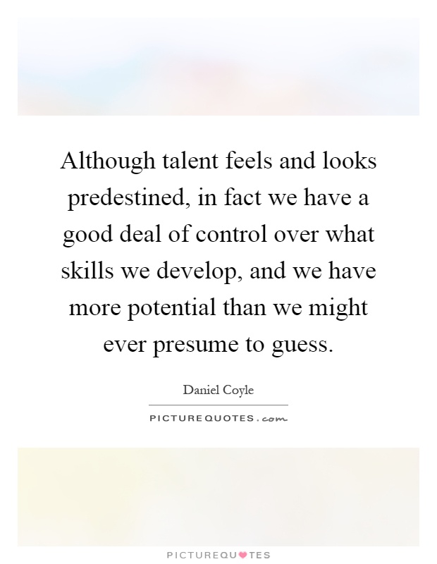 Although talent feels and looks predestined, in fact we have a good deal of control over what skills we develop, and we have more potential than we might ever presume to guess Picture Quote #1