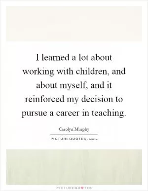 I learned a lot about working with children, and about myself, and it reinforced my decision to pursue a career in teaching Picture Quote #1