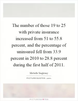 The number of those 19 to 25 with private insurance increased from 51 to 55.8 percent, and the percentage of uninsured fell from 33.9 percent in 2010 to 28.8 percent during the first half of 2011 Picture Quote #1