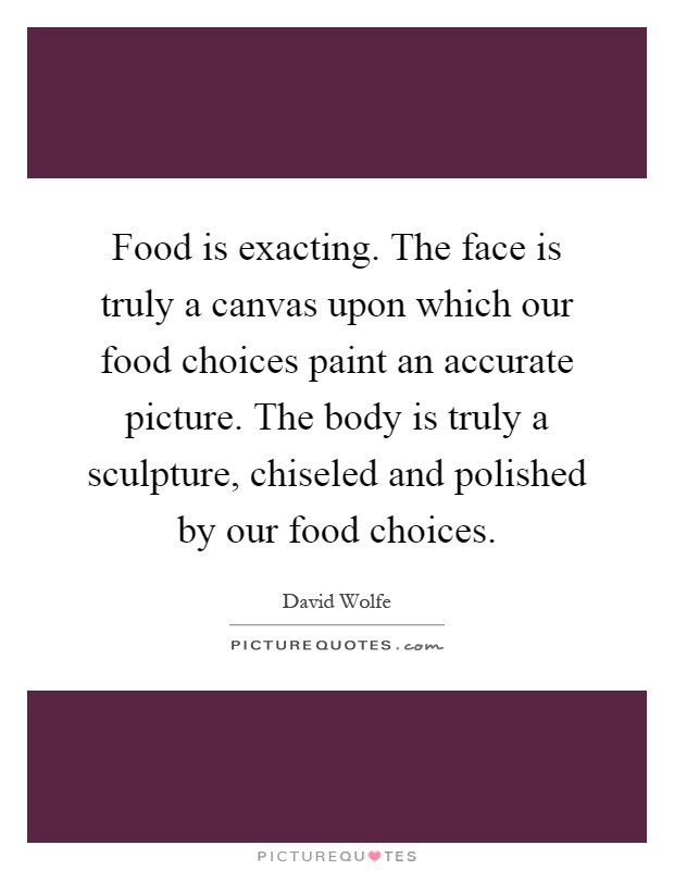 Food is exacting. The face is truly a canvas upon which our food choices paint an accurate picture. The body is truly a sculpture, chiseled and polished by our food choices Picture Quote #1