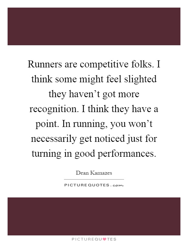 Runners are competitive folks. I think some might feel slighted they haven't got more recognition. I think they have a point. In running, you won't necessarily get noticed just for turning in good performances Picture Quote #1