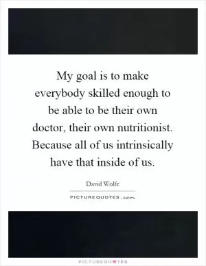 My goal is to make everybody skilled enough to be able to be their own doctor, their own nutritionist. Because all of us intrinsically have that inside of us Picture Quote #1