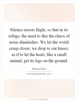Silence arrests flight, so that in its refuge, the need to flee the chaos of noise diminishes. We let the world creep closer, we drop to our knees, as if to let the heart, like a small animal, get its legs on the ground Picture Quote #1