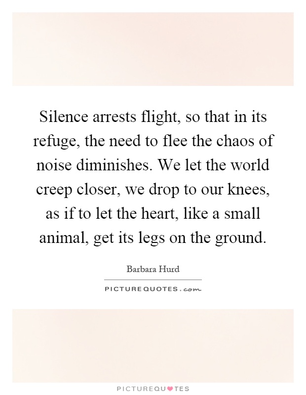 Silence arrests flight, so that in its refuge, the need to flee the chaos of noise diminishes. We let the world creep closer, we drop to our knees, as if to let the heart, like a small animal, get its legs on the ground Picture Quote #1