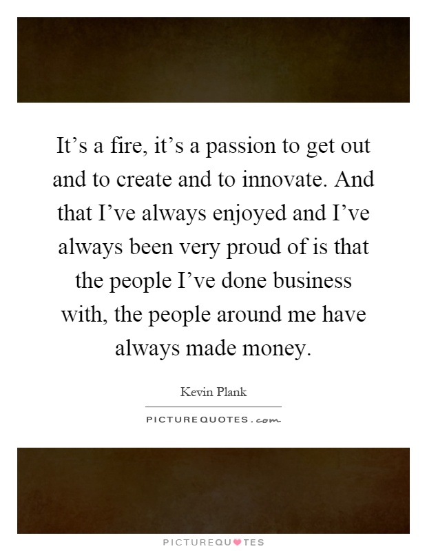 It's a fire, it's a passion to get out and to create and to innovate. And that I've always enjoyed and I've always been very proud of is that the people I've done business with, the people around me have always made money Picture Quote #1