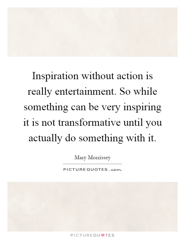 Inspiration without action is really entertainment. So while something can be very inspiring it is not transformative until you actually do something with it Picture Quote #1