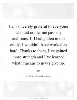 I am sincerely grateful to everyone who did not let me pass my auditions. If I had gotten in too easily, I wouldn’t have worked as hard. Thanks to them, I’ve gained more strength and I’ve learned what it means to never give up Picture Quote #1