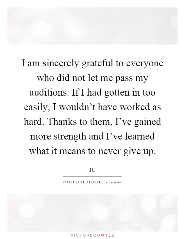 I am sincerely grateful to everyone who did not let me pass my auditions. If I had gotten in too easily, I wouldn't have worked as hard. Thanks to them, I've gained more strength and I've learned what it means to never give up Picture Quote #1