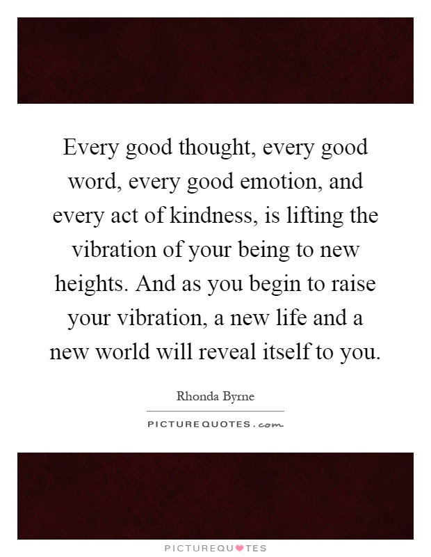 Every good thought, every good word, every good emotion, and every act of kindness, is lifting the vibration of your being to new heights. And as you begin to raise your vibration, a new life and a new world will reveal itself to you Picture Quote #1