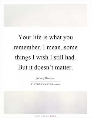 Your life is what you remember. I mean, some things I wish I still had. But it doesn’t matter Picture Quote #1