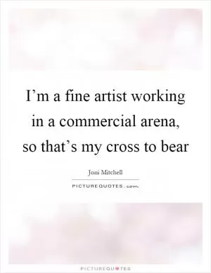 I’m a fine artist working in a commercial arena, so that’s my cross to bear Picture Quote #1