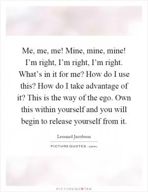 Me, me, me! Mine, mine, mine! I’m right, I’m right, I’m right. What’s in it for me? How do I use this? How do I take advantage of it? This is the way of the ego. Own this within yourself and you will begin to release yourself from it Picture Quote #1