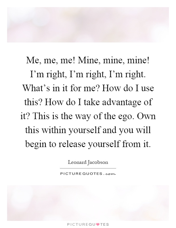 Me, me, me! Mine, mine, mine! I'm right, I'm right, I'm right. What's in it for me? How do I use this? How do I take advantage of it? This is the way of the ego. Own this within yourself and you will begin to release yourself from it Picture Quote #1