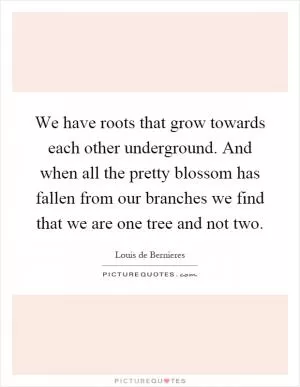 We have roots that grow towards each other underground. And when all the pretty blossom has fallen from our branches we find that we are one tree and not two Picture Quote #1