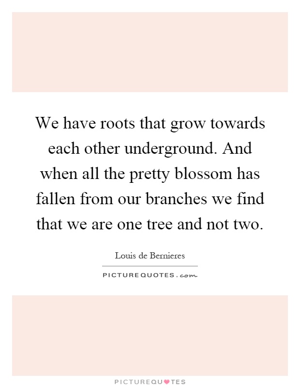 We have roots that grow towards each other underground. And when all the pretty blossom has fallen from our branches we find that we are one tree and not two Picture Quote #1