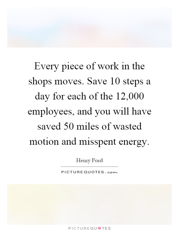 Every piece of work in the shops moves. Save 10 steps a day for each of the 12,000 employees, and you will have saved 50 miles of wasted motion and misspent energy Picture Quote #1