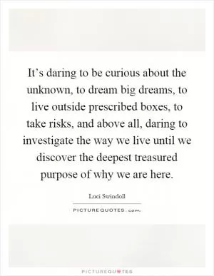 It’s daring to be curious about the unknown, to dream big dreams, to live outside prescribed boxes, to take risks, and above all, daring to investigate the way we live until we discover the deepest treasured purpose of why we are here Picture Quote #1