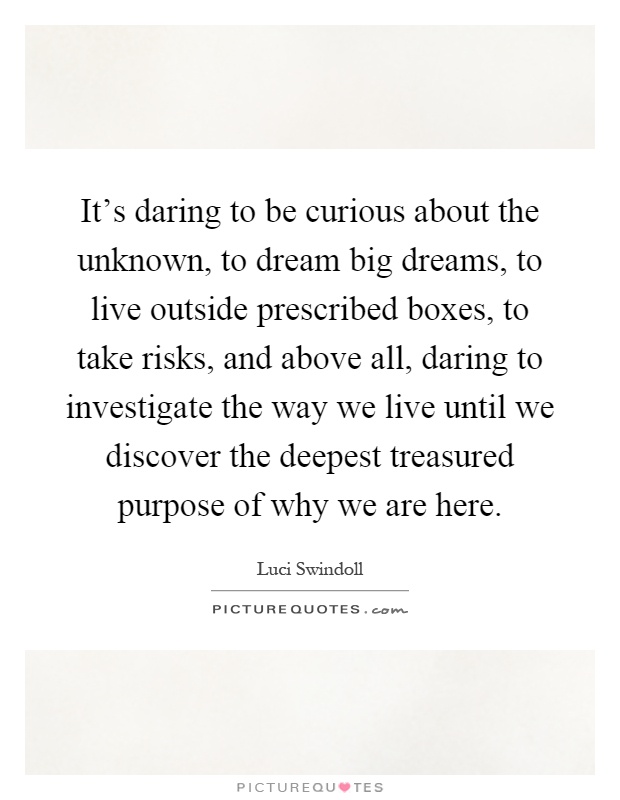 It's daring to be curious about the unknown, to dream big dreams, to live outside prescribed boxes, to take risks, and above all, daring to investigate the way we live until we discover the deepest treasured purpose of why we are here Picture Quote #1