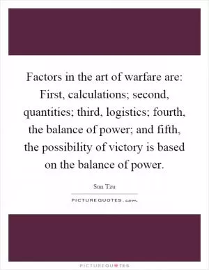 Factors in the art of warfare are: First, calculations; second, quantities; third, logistics; fourth, the balance of power; and fifth, the possibility of victory is based on the balance of power Picture Quote #1