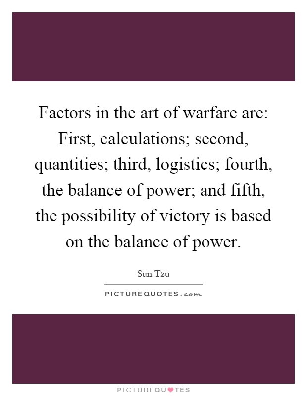 Factors in the art of warfare are: First, calculations; second, quantities; third, logistics; fourth, the balance of power; and fifth, the possibility of victory is based on the balance of power Picture Quote #1