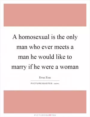 A homosexual is the only man who ever meets a man he would like to marry if he were a woman Picture Quote #1