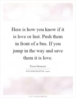 Here is how you know if it is love or lust. Push them in front of a bus. If you jump in the way and save them it is love Picture Quote #1