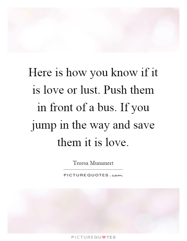 Here is how you know if it is love or lust. Push them in front of a bus. If you jump in the way and save them it is love Picture Quote #1