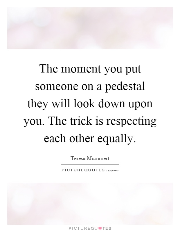 The moment you put someone on a pedestal they will look down upon you. The trick is respecting each other equally Picture Quote #1