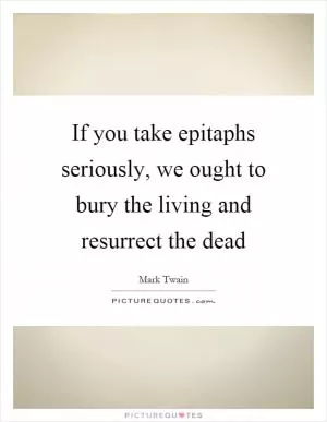 If you take epitaphs seriously, we ought to bury the living and resurrect the dead Picture Quote #1