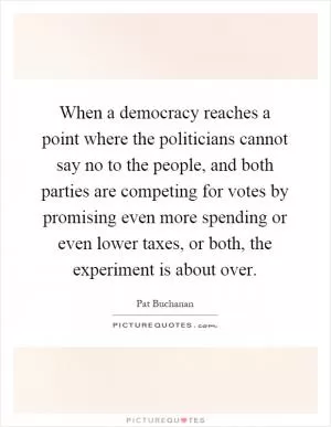When a democracy reaches a point where the politicians cannot say no to the people, and both parties are competing for votes by promising even more spending or even lower taxes, or both, the experiment is about over Picture Quote #1