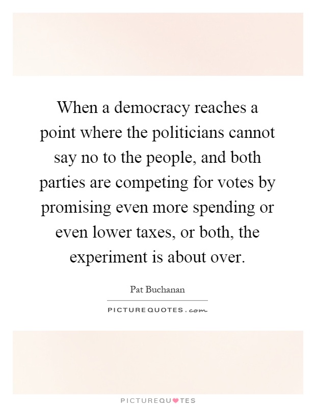 When a democracy reaches a point where the politicians cannot say no to the people, and both parties are competing for votes by promising even more spending or even lower taxes, or both, the experiment is about over Picture Quote #1