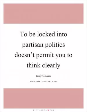 To be locked into partisan politics doesn’t permit you to think clearly Picture Quote #1