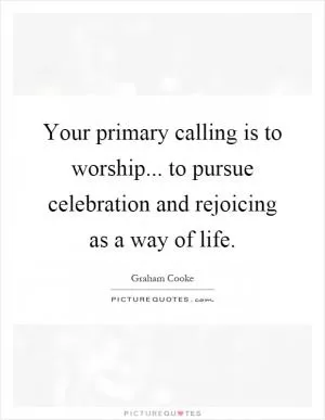 Your primary calling is to worship... to pursue celebration and rejoicing as a way of life Picture Quote #1
